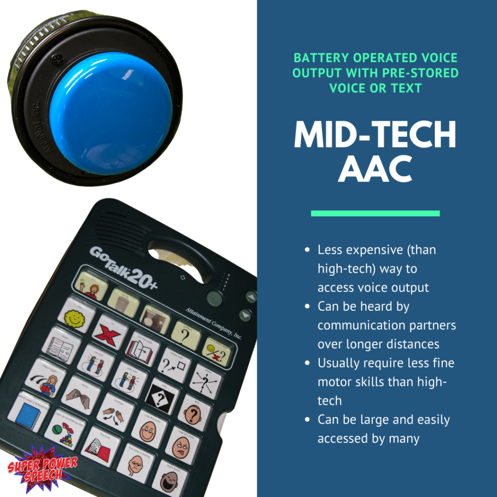 Mid-tech AAC is less expensive than high tech way to access voice output, can be heard by communication partners over longer distances, usually require less fine motor skills than high-tech, can be large and easily accessed by many