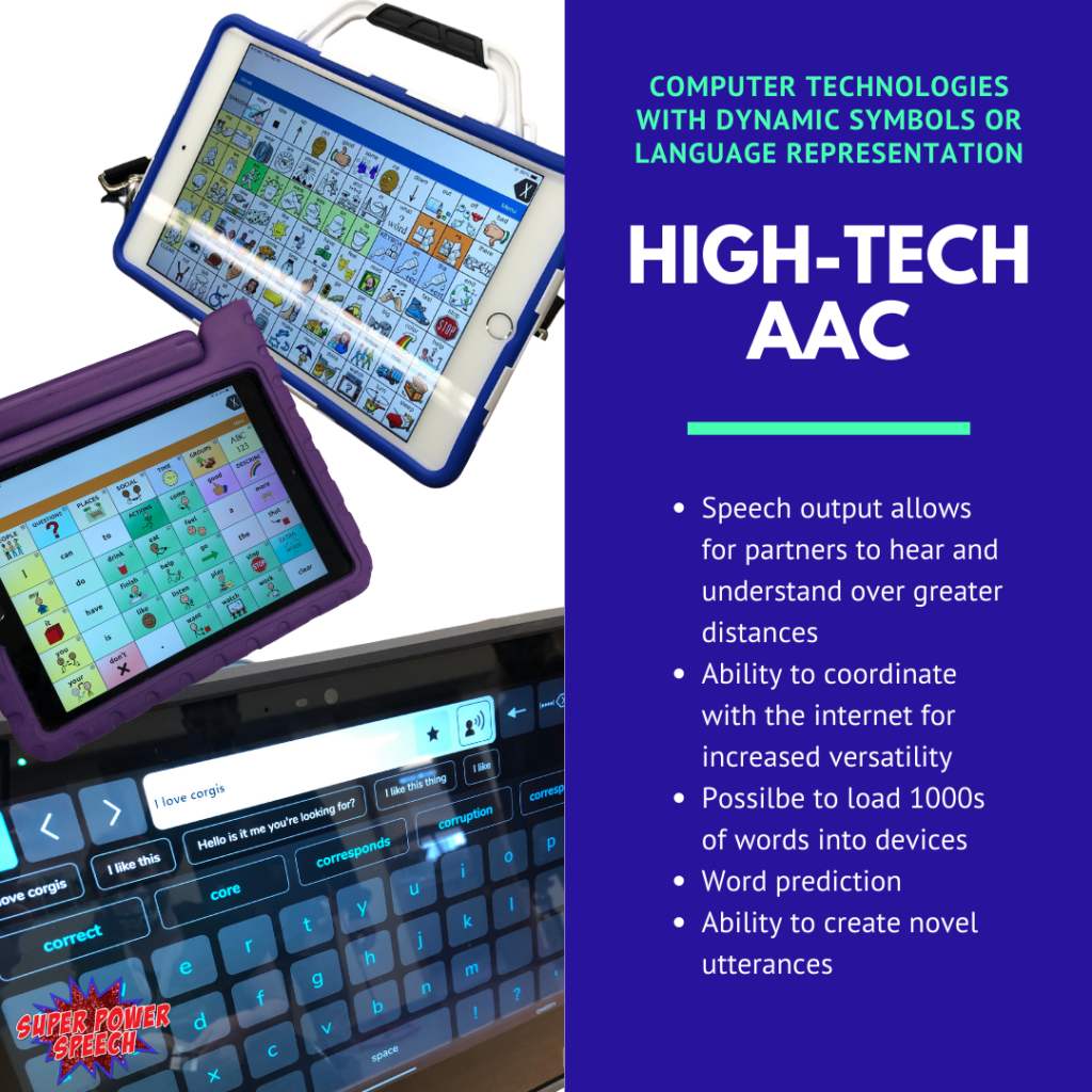 High-tech AAC speech output allows for partners to hear and understand over greater distances, ability to coordinate with the internet for increased versatility, possible to load 1000s of words into devices, word prediction, ability to create novel utterances